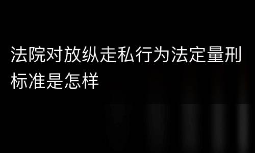 法院对放纵走私行为法定量刑标准是怎样