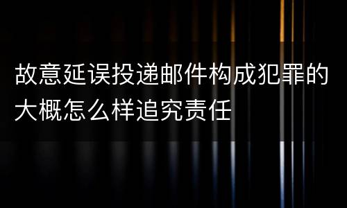 故意延误投递邮件构成犯罪的大概怎么样追究责任