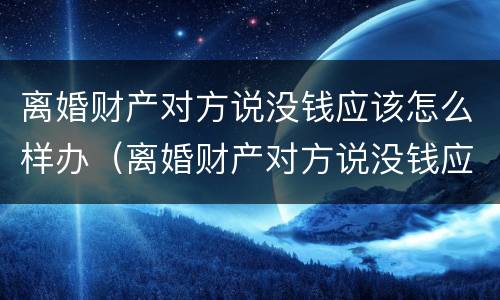 离婚财产对方说没钱应该怎么样办（离婚财产对方说没钱应该怎么样办理）