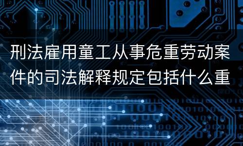 刑法雇用童工从事危重劳动案件的司法解释规定包括什么重要内容