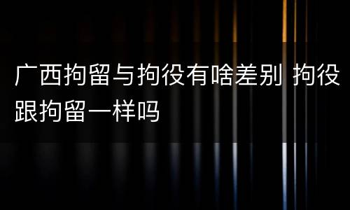 广西拘留与拘役有啥差别 拘役跟拘留一样吗