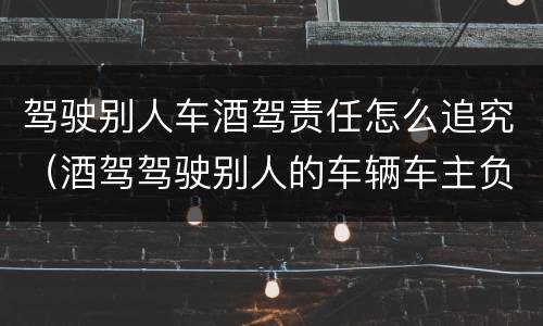 驾驶别人车酒驾责任怎么追究（酒驾驾驶别人的车辆车主负什么责任）