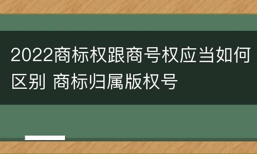 2022商标权跟商号权应当如何区别 商标归属版权号