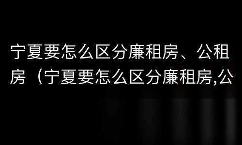 宁夏要怎么区分廉租房、公租房（宁夏要怎么区分廉租房,公租房呢）