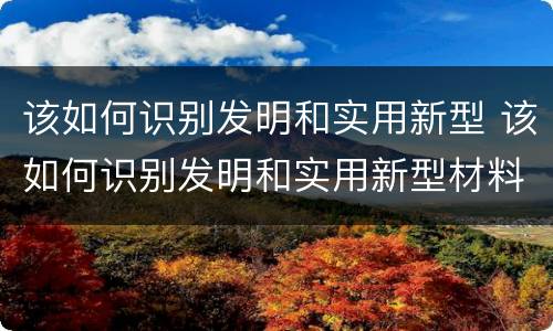 该如何识别发明和实用新型 该如何识别发明和实用新型材料
