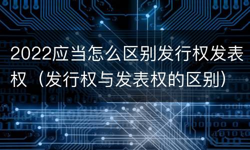 2022应当怎么区别发行权发表权（发行权与发表权的区别）