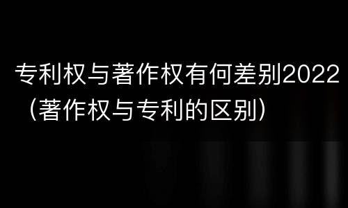 专利权与著作权有何差别2022（著作权与专利的区别）