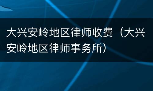 大兴安岭地区律师收费（大兴安岭地区律师事务所）