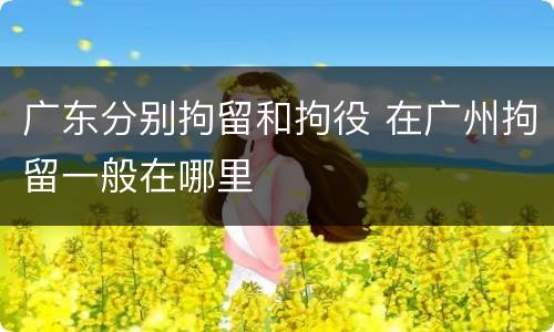 广东分别拘留和拘役 在广州拘留一般在哪里