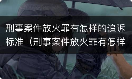 刑事案件放火罪有怎样的追诉标准（刑事案件放火罪有怎样的追诉标准和规定）