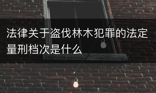法律关于盗伐林木犯罪的法定量刑档次是什么