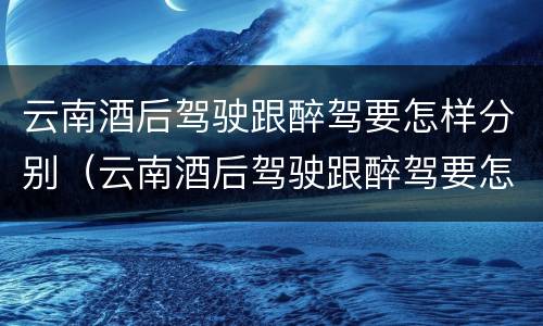 云南酒后驾驶跟醉驾要怎样分别（云南酒后驾驶跟醉驾要怎样分别判刑）