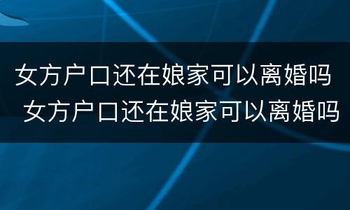 女方户口还在娘家可以离婚吗 女方户口还在娘家可以离婚吗现在