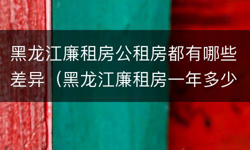 黑龙江廉租房公租房都有哪些差异（黑龙江廉租房一年多少钱）
