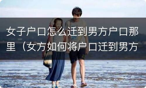 女子户口怎么迁到男方户口那里（女方如何将户口迁到男方）