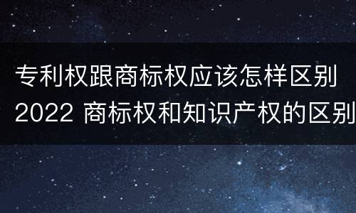 专利权跟商标权应该怎样区别2022 商标权和知识产权的区别