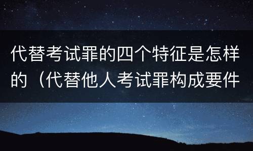代替考试罪的四个特征是怎样的（代替他人考试罪构成要件）