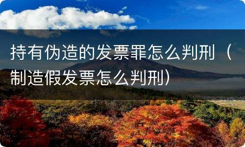 持有伪造的发票罪怎么判刑（制造假发票怎么判刑）