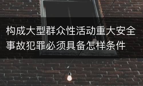 构成大型群众性活动重大安全事故犯罪必须具备怎样条件