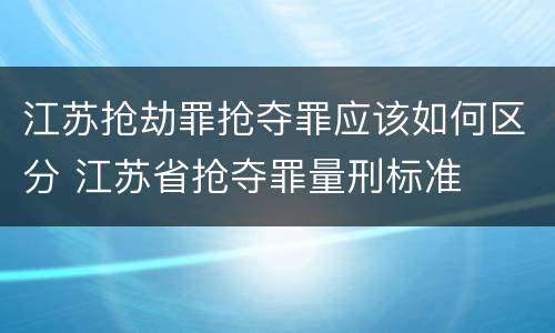 江苏抢劫罪抢夺罪应该如何区分 江苏省抢夺罪量刑标准