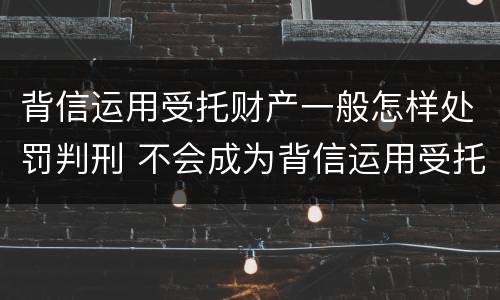 背信运用受托财产一般怎样处罚判刑 不会成为背信运用受托财产罪的犯罪主体