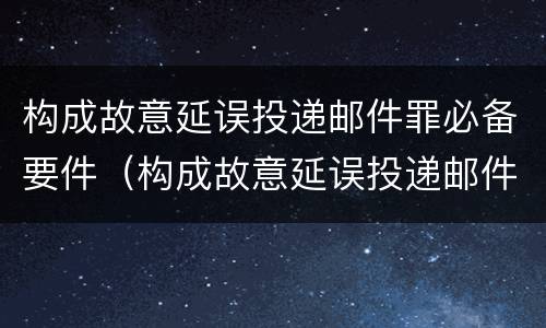 构成故意延误投递邮件罪必备要件（构成故意延误投递邮件罪必备要件是什么）