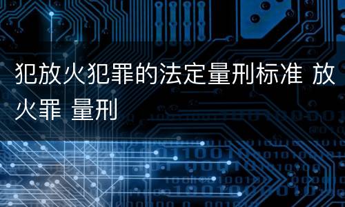 犯放火犯罪的法定量刑标准 放火罪 量刑