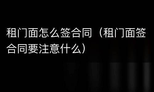 租门面怎么签合同（租门面签合同要注意什么）