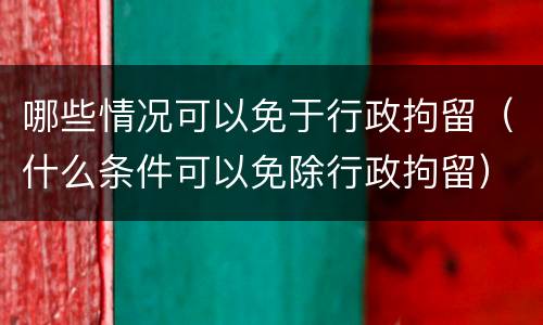 哪些情况可以免于行政拘留（什么条件可以免除行政拘留）