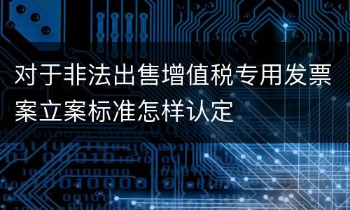 对于非法出售增值税专用发票案立案标准怎样认定