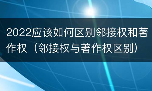 2022应该如何区别邻接权和著作权（邻接权与著作权区别）