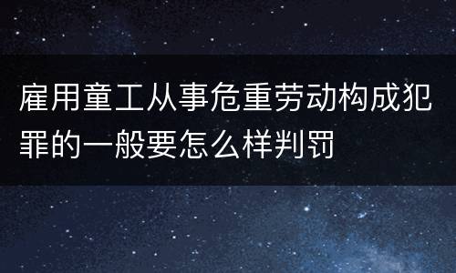 雇用童工从事危重劳动构成犯罪的一般要怎么样判罚