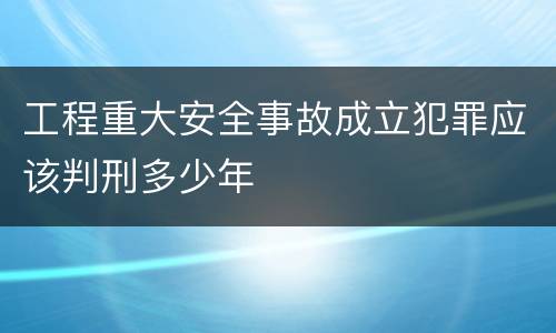 工程重大安全事故成立犯罪应该判刑多少年
