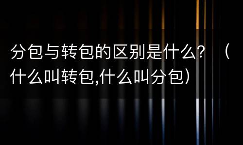 分包与转包的区别是什么？（什么叫转包,什么叫分包）