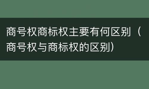 商号权商标权主要有何区别（商号权与商标权的区别）