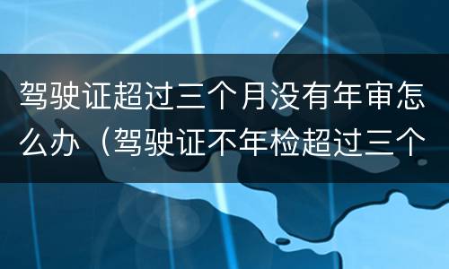 驾驶证超过三个月没有年审怎么办（驾驶证不年检超过三个月有没有事?）