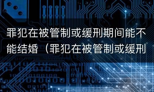 罪犯在被管制或缓刑期间能不能结婚（罪犯在被管制或缓刑期间能不能结婚生子）