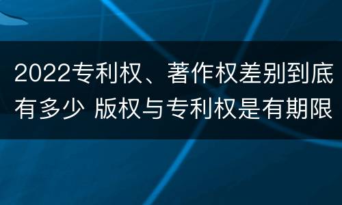 2022专利权、著作权差别到底有多少 版权与专利权是有期限的吗