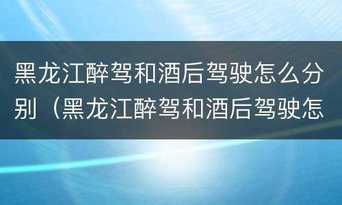 黑龙江醉驾和酒后驾驶怎么分别（黑龙江醉驾和酒后驾驶怎么分别处罚）