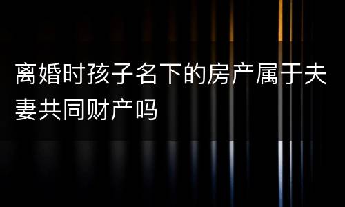 离婚时孩子名下的房产属于夫妻共同财产吗