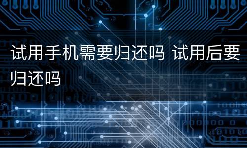 试用手机需要归还吗 试用后要归还吗