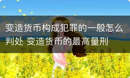 变造货币构成犯罪的一般怎么判处 变造货币的最高量刑