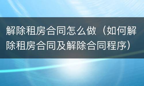 解除租房合同怎么做（如何解除租房合同及解除合同程序）