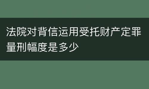 法院对背信运用受托财产定罪量刑幅度是多少