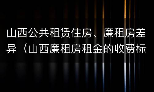 山西公共租赁住房、廉租房差异（山西廉租房租金的收费标准）