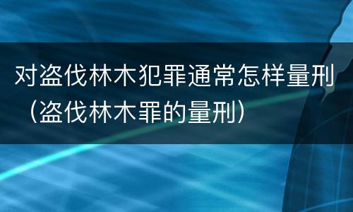 对盗伐林木犯罪通常怎样量刑（盗伐林木罪的量刑）