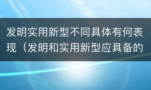 发明实用新型不同具体有何表现（发明和实用新型应具备的条件）