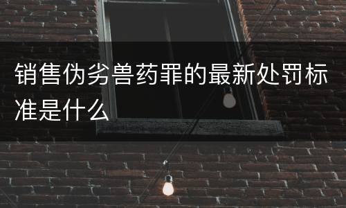 销售伪劣兽药罪的最新处罚标准是什么