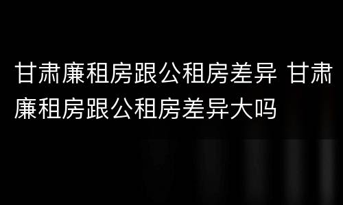 甘肃廉租房跟公租房差异 甘肃廉租房跟公租房差异大吗