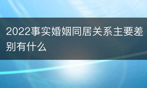 2022事实婚姻同居关系主要差别有什么